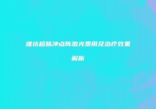 潍坊超脉冲点阵激光费用及治疗效果解析