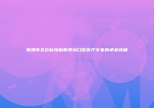 鹰潭市五位粘接树脂领域口腔医疗专家的卓越成就