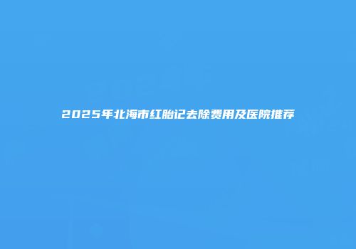 2025年北海市红胎记去除费用及医院推荐