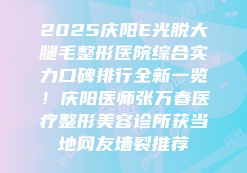 2025庆阳E光脱大腿毛整形医院综合实力口碑排行全新一览！庆阳医师张万春医疗整形美容诊所获当地网友墙裂推荐