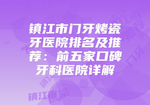 镇江市门牙烤瓷牙医院排名及推荐：前五家口碑牙科医院详解