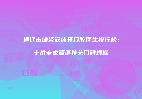 通辽市铸瓷嵌体牙口腔医生排行榜：十位专家精湛技艺口碑爆棚