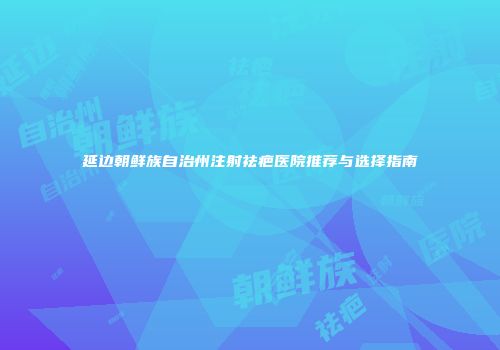 延边朝鲜族自治州注射祛疤医院推荐与选择指南