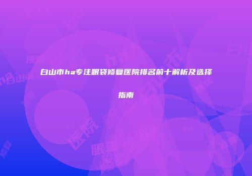 白山市ha专注眼袋修复医院排名前十解析及选择指南