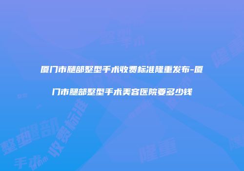 厦门市腿部整型手术收费标准隆重发布-厦门市腿部整型手术美容医院要多少钱