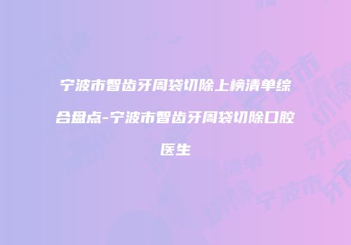 宁波市智齿牙周袋切除上榜清单综合盘点-宁波市智齿牙周袋切除口腔医生