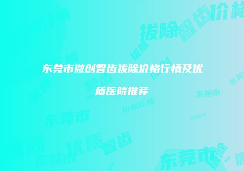 东莞市微创智齿拔除价格行情及优质医院推荐