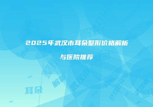 2025年武汉市耳朵整形价格解析与医院推荐