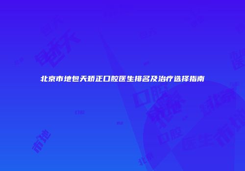 北京市地包天矫正口腔医生排名及治疗选择指南