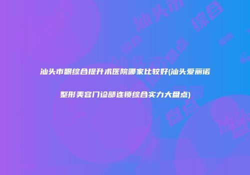 汕头市眼综合提升术医院哪家比较好(汕头爱丽诺整形美容门诊部连锁综合实力大盘点)