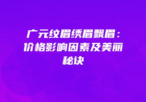 广元纹眉绣眉飘眉：价格影响因素及美丽秘诀