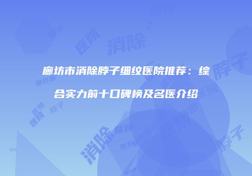 廊坊市消除脖子细纹医院推荐：综合实力前十口碑榜及名医介绍