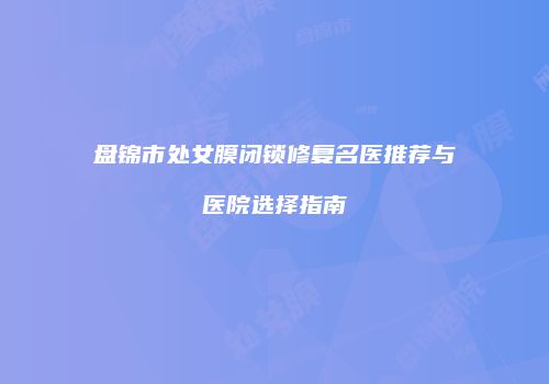 盘锦市处女膜闭锁修复名医推荐与医院选择指南