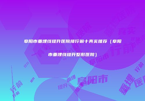 阜阳市垂埋线提升医院排行前十真实推荐（阜阳市垂埋线提升整形医院）