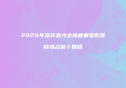 2025年宜宾激光去除疤痕整形医院排名前十揭晓