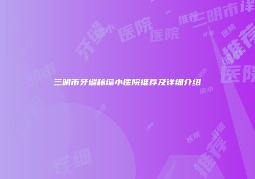 三明市牙缝稀缩小医院推荐及详细介绍