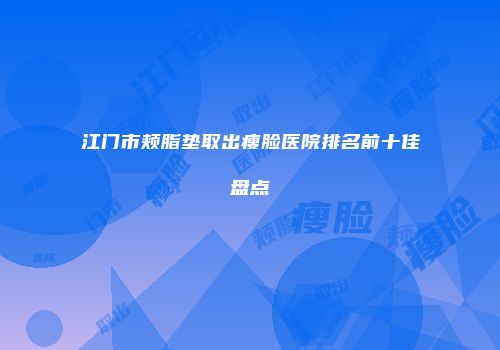 江门市颊脂垫取出瘦脸医院排名前十佳盘点