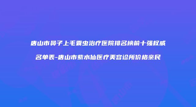 唐山市鼻子上毛囊虫治疗医院排名榜前十强权威名单表-唐山市紫水仙医疗美容诊所价格亲民