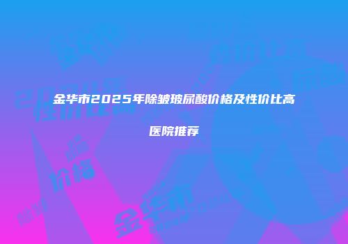 金华市2025年除皱玻尿酸价格及性价比高医院推荐