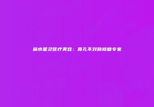 丽水星灵医疗美容：鼻孔不对称修复专家