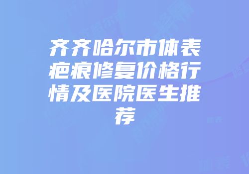 齐齐哈尔市体表疤痕修复价格行情及医院医生推荐