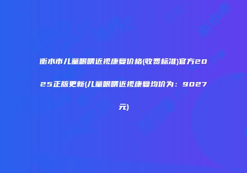 衡水市儿童眼睛近视康复价格(收费标准)官方2025正版更新(儿童眼睛近视康复均价为：9027元)