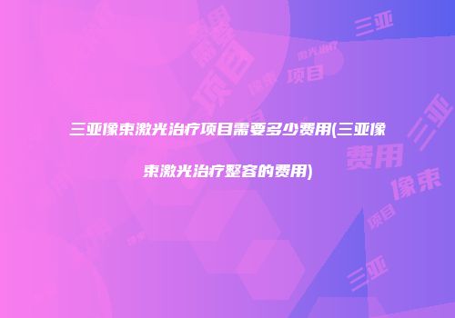 三亚像束激光治疗项目需要多少费用(三亚像束激光治疗整容的费用)