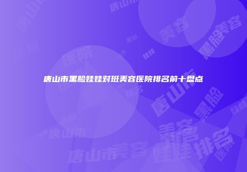唐山市黑脸娃娃对斑美容医院排名前十盘点