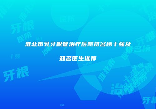 淮北市乳牙根管治疗医院排名榜十强及知名医生推荐
