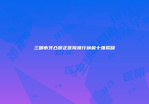 三明市牙凸矫正医院排行榜前十强揭晓
