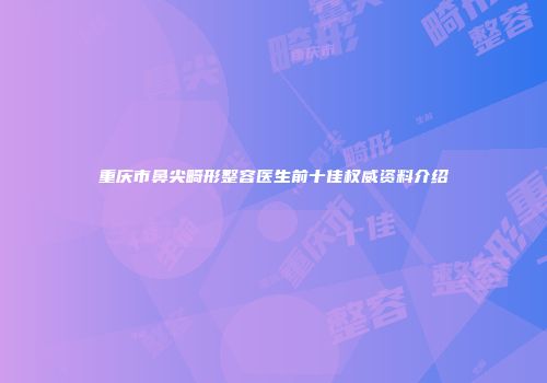 重庆市鼻尖畸形整容医生前十佳权威资料介绍
