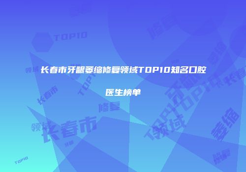 长春市牙龈萎缩修复领域TOP10知名口腔医生榜单