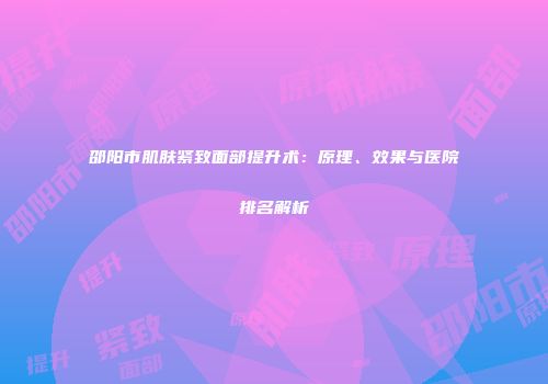 邵阳市肌肤紧致面部提升术：原理、效果与医院排名解析