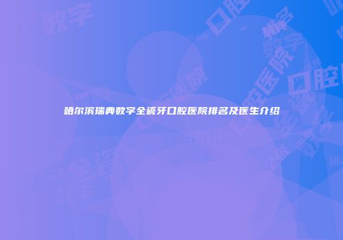 哈尔滨瑞典数字全瓷牙口腔医院排名及医生介绍