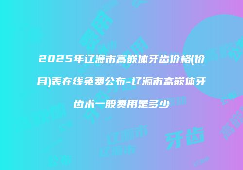 2025年辽源市高嵌体牙齿价格(价目)表在线免费公布-辽源市高嵌体牙齿术一般费用是多少