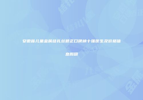 安徽省儿童金属结扎丝矫正口碑榜十强医生及价格信息揭晓