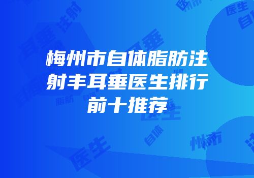 梅州市自体脂肪注射丰耳垂医生排行前十推荐