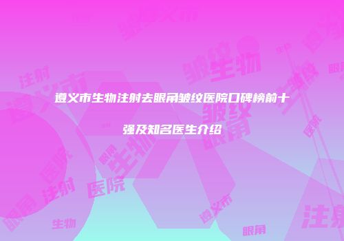 遵义市生物注射去眼角皱纹医院口碑榜前十强及知名医生介绍