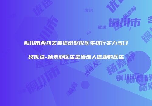 铜川市西药去黄褐斑整形医生排行实力与口碑优选-杨素静医生是当地人信赖的医生