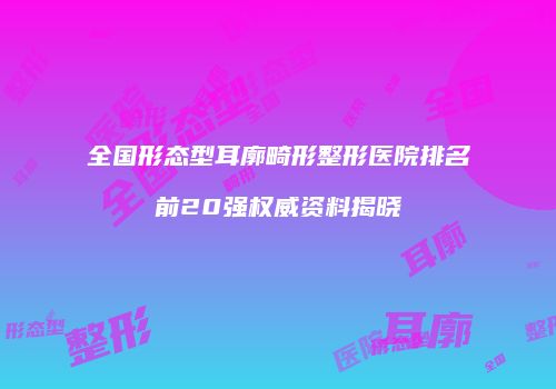 全国形态型耳廓畸形整形医院排名前20强权威资料揭晓