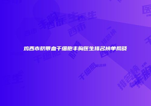 鸡西市脐带血干细胞丰胸医生排名榜单揭晓