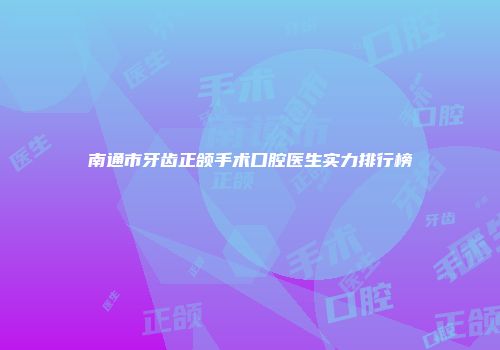 南通市牙齿正颌手术口腔医生实力排行榜