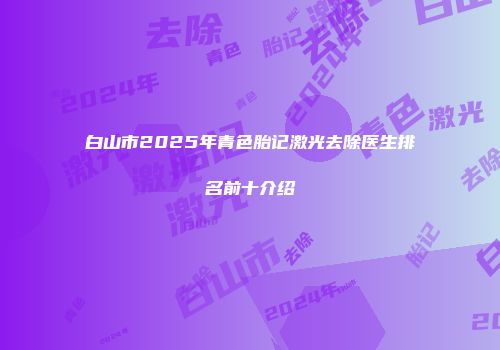 白山市2025年青色胎记激光去除医生排名前十介绍