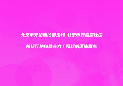 北京市牙齿腐蚀多少钱-北京市牙齿腐蚀医院排行榜综合实力十强权威医生盘点