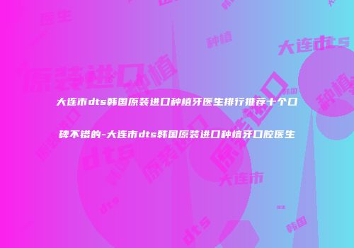 大连市dts韩国原装进口种植牙医生排行推荐十个口碑不错的-大连市dts韩国原装进口种植牙口腔医生