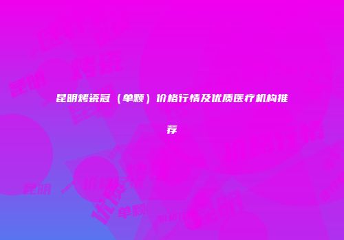 昆明烤瓷冠（单颗）价格行情及优质医疗机构推荐