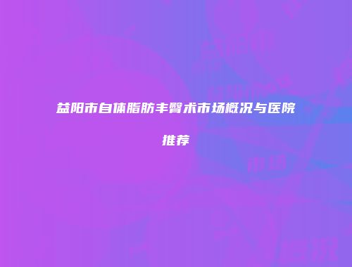 益阳市自体脂肪丰臀术市场概况与医院推荐
