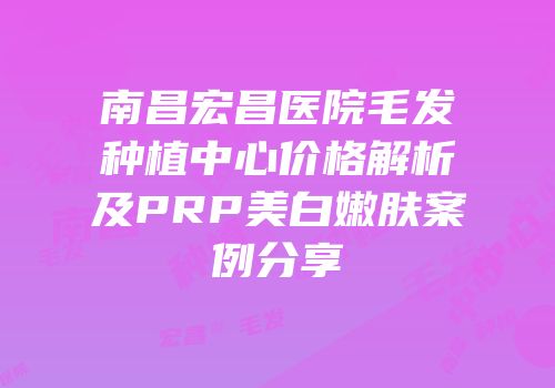 南昌宏昌医院毛发种植中心价格解析及PRP美白嫩肤案例分享