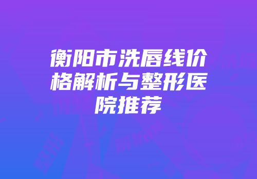 衡阳市洗唇线价格解析与整形医院推荐