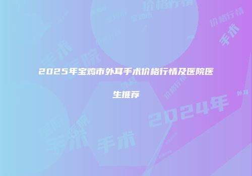 2025年宝鸡市外耳手术价格行情及医院医生推荐